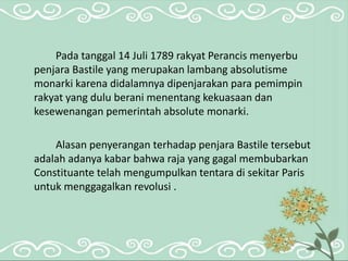 Pada tanggal 14 Juli 1789 rakyat Perancis menyerbu 
penjara Bastile yang merupakan lambang absolutisme 
monarki karena didalamnya dipenjarakan para pemimpin 
rakyat yang dulu berani menentang kekuasaan dan 
kesewenangan pemerintah absolute monarki. 
Alasan penyerangan terhadap penjara Bastile tersebut 
adalah adanya kabar bahwa raja yang gagal membubarkan 
Constituante telah mengumpulkan tentara di sekitar Paris 
untuk menggagalkan revolusi . 
 