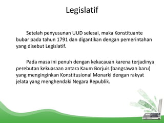 Legislatif 
Setelah penyusunan UUD selesai, maka Konstituante 
bubar pada tahun 1791 dan digantikan dengan pemerintahan 
yang disebut Legislatif. 
Pada masa ini penuh dengan kekacauan karena terjadinya 
perebutan kekuasaan antara Kaum Borjuis (bangsawan baru) 
yang menginginkan Konstitusional Monarki dengan rakyat 
jelata yang menghendaki Negara Republik. 
 