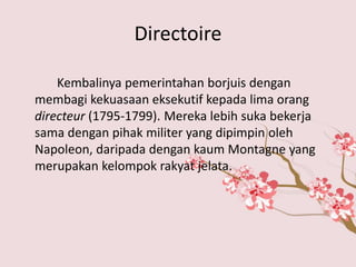 Directoire 
Kembalinya pemerintahan borjuis dengan 
membagi kekuasaan eksekutif kepada lima orang 
directeur (1795-1799). Mereka lebih suka bekerja 
sama dengan pihak militer yang dipimpin oleh 
Napoleon, daripada dengan kaum Montagne yang 
merupakan kelompok rakyat jelata. 
 