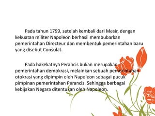 Pada tahun 1799, setelah kembali dari Mesir, dengan 
kekuatan militer Napoleon berhasil membubarkan 
pemerintahan Directeur dan membentuk pemerintahan baru 
yang disebut Consulat. 
Pada hakekatnya Perancis bukan merupakan 
pemerintahan demokrasi, melainkan sebuah pemerintahan 
otokrasi yang dipimpin oleh Napoleon sebagai pucuk 
pimpinan pemerintahan Perancis. Sehingga berbagai 
kebijakan Negara ditentukan oleh Napoleon. 
 