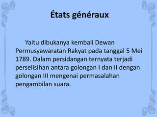 États généraux 
Yaitu dibukanya kembali Dewan 
Permusyawaratan Rakyat pada tanggal 5 Mei 
1789. Dalam persidangan ternyata terjadi 
perselisihan antara golongan I dan II dengan 
golongan III mengenai permasalahan 
pengambilan suara. 
 