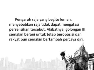 Pengaruh raja yang begitu lemah, 
menyebabkan raja tidak dapat mengatasi 
perselisihan tersebut. Akibatnya, golongan III 
semakin berani untuk tetap beroposisi dan 
rakyat pun semakin bertambah percaya diri. 
 