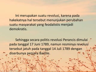 Ini merupakan suatu revolusi, karena pada
hakekatnya hal tersebut menunjukan perubahan
suatu masyarakat yang feodalistis menjadi
demokratis.
Sehingga secara politis revolusi Perancis dimulai
pada tanggal 17 Juni 1789, namun resminya revolusi
tersebut jatuh pada tanggal 14 Juli 1789 dengan
diserbunya penjara Bastile.
 