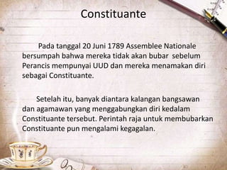 Constituante
Pada tanggal 20 Juni 1789 Assemblee Nationale
bersumpah bahwa mereka tidak akan bubar sebelum
Perancis mempunyai UUD dan mereka menamakan diri
sebagai Constituante.
Setelah itu, banyak diantara kalangan bangsawan
dan agamawan yang menggabungkan diri kedalam
Constituante tersebut. Perintah raja untuk membubarkan
Constituante pun mengalami kegagalan.
 