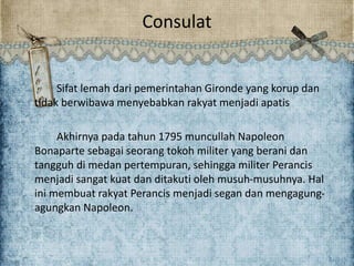 Consulat
Sifat lemah dari pemerintahan Gironde yang korup dan
tidak berwibawa menyebabkan rakyat menjadi apatis
Akhirnya pada tahun 1795 muncullah Napoleon
Bonaparte sebagai seorang tokoh militer yang berani dan
tangguh di medan pertempuran, sehingga militer Perancis
menjadi sangat kuat dan ditakuti oleh musuh-musuhnya. Hal
ini membuat rakyat Perancis menjadi segan dan mengagung-
agungkan Napoleon.
 