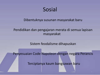 Sosial
Dibentuknya susunan masyarakat baru
Pendidikan dan pengajaran merata di semua lapisan
masyarakat
Sistem feodalisme dihapuskan
Penyesuaian Code Napoleon dengan negara Perancis
Terciptanya kaum bangsawan baru
 