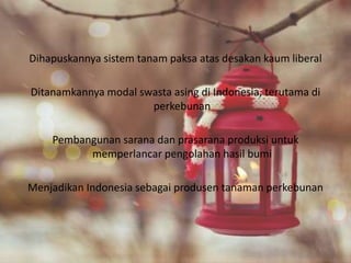 Dihapuskannya sistem tanam paksa atas desakan kaum liberal
Ditanamkannya modal swasta asing di Indonesia, terutama di
perkebunan
Pembangunan sarana dan prasarana produksi untuk
memperlancar pengolahan hasil bumi
Menjadikan Indonesia sebagai produsen tanaman perkebunan
 