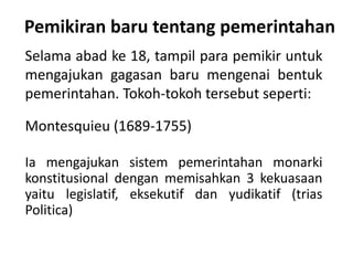 Pemikiran baru tentang pemerintahan
Selama abad ke 18, tampil para pemikir untuk
mengajukan gagasan baru mengenai bentuk
pemerintahan. Tokoh-tokoh tersebut seperti:
Montesquieu (1689-1755)
Ia mengajukan sistem pemerintahan monarki
konstitusional dengan memisahkan 3 kekuasaan
yaitu legislatif, eksekutif dan yudikatif (trias
Politica)
 
