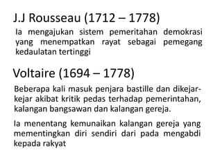 J.J Rousseau (1712 – 1778)
Ia mengajukan sistem pemeritahan demokrasi
yang menempatkan rayat sebagai pemegang
kedaulatan tertinggi
Voltaire (1694 – 1778)
Beberapa kali masuk penjara bastille dan dikejar-
kejar akibat kritik pedas terhadap pemerintahan,
kalangan bangsawan dan kalangan gereja.
Ia menentang kemunaikan kalangan gereja yang
mementingkan diri sendiri dari pada mengabdi
kepada rakyat
 