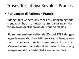 Proses Terjadinya Revolusi Prancis
• Perjuangan di Parlemen Prancis
Sidang Etats Generaux 5 mei 1789 dengan agenda
mencabut hak istimewa kaum bangsawan dan
rohaniawan dilaksanakan di istana Versailles
Sidang Assemblee Nationale 20 Juni 1789 dengan
agenda mencabut hak istimewa kaum bangsawan
dan rohaniawan serta membentuk konstitusi.
Mereka bersumpah tidak akan berhenti bersidang
sampai konstitusi terbentuk (Jeu de Paume)
 