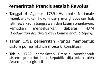 Pemerintah Prancis setelah Revolusi
• Tanggal 4 Agustus 1789, Assemble Nationale
memberlakukan hukum yang menghapuskan hak
istimewa kaum bangsawan dan kaum rohaniawan,
kemudian mengeluarkan deklarasi HAM
(Declaration des Droits de I’Homme et du Citoyen).
• Tahun 1791 pemerintah Prancis membentuk
sistem pemerintahan monarki konstitusi
• Tahun 1792 pemerintah Prancis membentuk
sistem pemerintahan Republik dijalankan oleh
Assemblee Legislatif
 
