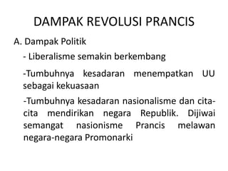 DAMPAK REVOLUSI PRANCIS
A. Dampak Politik
- Liberalisme semakin berkembang
-Tumbuhnya kesadaran menempatkan UU
sebagai kekuasaan
-Tumbuhnya kesadaran nasionalisme dan cita-
cita mendirikan negara Republik. Dijiwai
semangat nasionisme Prancis melawan
negara-negara Promonarki
 
