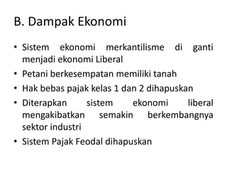 B. Dampak Ekonomi
• Sistem ekonomi merkantilisme di ganti
menjadi ekonomi Liberal
• Petani berkesempatan memiliki tanah
• Hak bebas pajak kelas 1 dan 2 dihapuskan
• Diterapkan sistem ekonomi liberal
mengakibatkan semakin berkembangnya
sektor industri
• Sistem Pajak Feodal dihapuskan
 