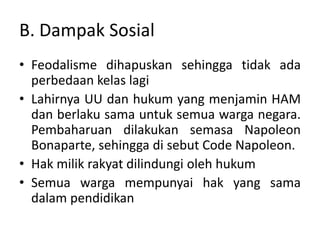 B. Dampak Sosial
• Feodalisme dihapuskan sehingga tidak ada
perbedaan kelas lagi
• Lahirnya UU dan hukum yang menjamin HAM
dan berlaku sama untuk semua warga negara.
Pembaharuan dilakukan semasa Napoleon
Bonaparte, sehingga di sebut Code Napoleon.
• Hak milik rakyat dilindungi oleh hukum
• Semua warga mempunyai hak yang sama
dalam pendidikan
 