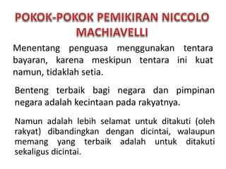 Menentang penguasa menggunakan tentara
bayaran, karena meskipun tentara ini kuat
namun, tidaklah setia.
Benteng terbaik bagi negara dan pimpinan
negara adalah kecintaan pada rakyatnya.
Namun adalah lebih selamat untuk ditakuti (oleh
rakyat) dibandingkan dengan dicintai, walaupun
memang yang terbaik adalah untuk ditakuti
sekaligus dicintai.
 