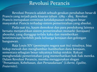 Revolusi Perancis
Revolusi Perancis adalah sebuah gerakan perubahan besar di
Prancis yang terjadi pada kisaran tahun 1789 – 1815. Revolusi
Prancis merupakan cerminan ketidakpuasan sebagian besar
masyarakat Prancis terhadap sistem pemerintahan yang absolut.
Pada saat itu, kaum demokrat dan para pendukung lainnya
bersatu menjatuhkan sistem pemerintahan monarki (kerajaan)
abosolut, yang dianggap terlalu kaku dan memberikan
keistimewaan berlebih pada keluarga kerajaan dan golongan
bangsawan.
Raja Louis XIV (pemimpin negara saat itu) misalnya, bisa
hidup mewah dan menghambur-hamburkan dana kerajaan,
sementara sebagian besar rakyatnya hidup miskin. Rakyat
menghendaki pemerintahan yang memerhatikan hak-hak mereka.
Dalam Revolusi Perancis, mereka menggunakan slogan
“Persamaan, Kebebasan, dan Persaudaraan” (Liberte, Egalite,
Fraternite).
 