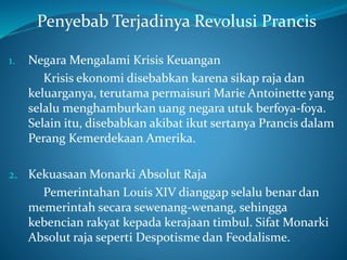 Penyebab Terjadinya Revolusi Prancis
1. Negara Mengalami Krisis Keuangan
Krisis ekonomi disebabkan karena sikap raja dan
keluarganya, terutama permaisuri Marie Antoinette yang
selalu menghamburkan uang negara utuk berfoya-foya.
Selain itu, disebabkan akibat ikut sertanya Prancis dalam
Perang Kemerdekaan Amerika.
2. Kekuasaan Monarki Absolut Raja
Pemerintahan Louis XIV dianggap selalu benar dan
memerintah secara sewenang-wenang, sehingga
kebencian rakyat kepada kerajaan timbul. Sifat Monarki
Absolut raja seperti Despotisme dan Feodalisme.
 