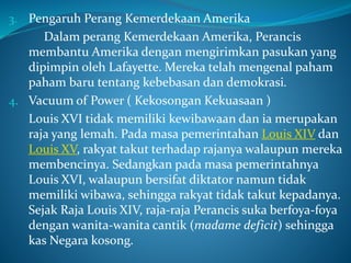 3. Pengaruh Perang Kemerdekaan Amerika
Dalam perang Kemerdekaan Amerika, Perancis
membantu Amerika dengan mengirimkan pasukan yang
dipimpin oleh Lafayette. Mereka telah mengenal paham
paham baru tentang kebebasan dan demokrasi.
4. Vacuum of Power ( Kekosongan Kekuasaan )
Louis XVI tidak memiliki kewibawaan dan ia merupakan
raja yang lemah. Pada masa pemerintahan Louis XIV dan
Louis XV, rakyat takut terhadap rajanya walaupun mereka
membencinya. Sedangkan pada masa pemerintahnya
Louis XVI, walaupun bersifat diktator namun tidak
memiliki wibawa, sehingga rakyat tidak takut kepadanya.
Sejak Raja Louis XIV, raja-raja Perancis suka berfoya-foya
dengan wanita-wanita cantik (madame deficit) sehingga
kas Negara kosong.
 