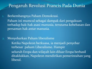 Pengaruh Revolusi Prancis Pada Dunia
1. Berkembangnya Paham Demokrasi.
Paham ini mumcul sebagai dampak dari pengakuan
terhadap hak-hak asasi manusia, terutama kebebasan dan
persaman hak antar manusia.
2. Menyebarkan Paham liberalisme
Ketika Napoleon berkuasa, ia menjadi penyebar
terbesar paham Liberalisme. Hampir
seluruh Eropa dan wilayah lain diluar Eropa berhasil
ditaklukkan, Napoleon mendirikan pemerintahan yang
liberal.
 