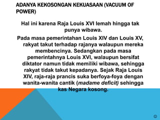 ADANYA KEKOSONGAN KEKUASAAN (VACUUM OF
POWER)
Hal ini karena Raja Louis XVI lemah hingga tak
punya wibawa.
Pada masa pemerintahan Louis XIV dan Louis XV,
rakyat takut terhadap rajanya walaupun mereka
membencinya. Sedangkan pada masa
pemerintahnya Louis XVI, walaupun bersifat
diktator namun tidak memiliki wibawa, sehingga
rakyat tidak takut kepadanya. Sejak Raja Louis
XIV, raja-raja prancis suka berfoya-foya dengan
wanita-wanita cantik (madame deficit) sehingga
kas Negara kosong.

 