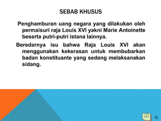 SEBAB KHUSUS
Penghamburan uang negara yang dilakukan oleh
permaisuri raja Louis XVI yakni Marie Antoinette
beserta putri-putri istana lainnya.
Beredarnya isu bahwa Raja Louis XVI akan
menggunakan kekerasan untuk membubarkan
badan konstituante yang sedang melaksanakan
sidang.

 