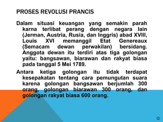 PROSES REVOLUSI PRANCIS
Dalam situasi keuangan yang semakin parah
karna terlibat perang dengan negara lain
(Jerman, Austria, Rusia, dan Inggris) abad XVIII,
Louis XVI memanggil Etat Genereaux
(Semacam dewan perwakilan) bersidang.
Anggota dewan itu terdiri atas tiga golongan
yaitu: bangsawan, biarawan dan rakyat biasa
pada tanggal 5 Mei 1789.
Antara ketiga golongan itu tidak terdapat
kesepakatan tentang cara pemungutan suara
karena golongan bangsawan berjumlah 300
orang, golongan biarawan 300 orang, dan
golongan rakyat biasa 600 orang.

 