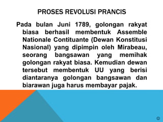 PROSES REVOLUSI PRANCIS
Pada bulan Juni 1789, golongan rakyat
biasa berhasil membentuk Assemble
Nationale Contituante (Dewan Konstitusi
Nasional) yang dipimpin oleh Mirabeau,
seorang bangsawan yang memihak
golongan rakyat biasa. Kemudian dewan
tersebut membentuk UU yang berisi
diantaranya golongan bangsawan dan
biarawan juga harus membayar pajak.

 