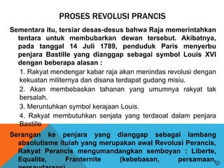 PROSES REVOLUSI PRANCIS
Sementara itu, tersiar desas-desus bahwa Raja memerintahkan
tentara untuk membubarkan dewan tersebut. Akibatnya,
pada tanggal 14 Juli 1789, penduduk Paris menyerbu
penjara Bastille yang dianggap sebagai symbol Louis XVI
dengan beberapa alasan :
1. Rakyat mendengar kabar raja akan menindas revolusi dengan
kekuatan militernya dan disana terdapat gudang misiu.
2. Akan membebaskan tahanan yang umumnya rakyat tak
bersalah.
3. Meruntuhkan symbol kerajaan Louis.
4. Rakyat membutuhkan senjata yang terdaoat dalam penjara
Bastille
Serangan ke penjara yang dianggap sebagai lambang
absolutisme itulah yang merupakan awal Revolusi Perancis,
Rakyat Perancis mengumandangkan semboyan : Liberte,
Equalite, Franternite (kebebasan, persamaan,

 