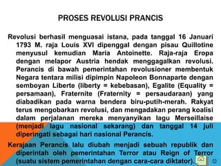 PROSES REVOLUSI PRANCIS
Revolusi berhasil menguasai istana, pada tanggal 16 Januari
1793 M. raja Louis XVI dipenggal dengan pisau Quillotine
menyusul kemudian Maria Antoinette. Raja-raja Eropa
dengan melapor Austria hendak menggagalkan revolusi.
Perancis di bawah pemerintahan revolusioner membentuk
Negara tentara milisi dipimpin Napoleon Bonnaparte dengan
semboyan Liberte (liberty = kebebasan), Egalite (Equality =
persamaan), Fraternite (Fraternity = persaudaraan) yang
diabadikan pada warna bendera biru-putih-merah. Rakyat
terus mengobarkan revolusi, dan mengadakan perang koalisi
dalam perjalanan mereka menyanyikan lagu Merseillaise
(menjadi lagu nasional sekarang) dan tanggal 14 juli
diperingati sebagai hari nasional Perancis.
Kerajaan Perancis lalu diubah menjadi sebuah republik dan
diperintah oleh pemerintahan Terror atau Reign of Terror
(suatu sistem pemerintahan dengan cara-cara diktator). 
 
