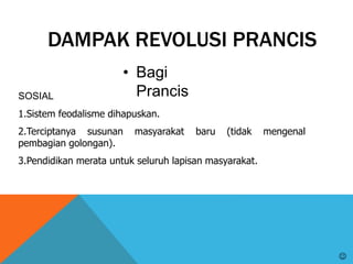 DAMPAK REVOLUSI PRANCIS
• Bagi
PrancisSOSIAL
1.Sistem feodalisme dihapuskan.
2.Terciptanya susunan masyarakat baru (tidak mengenal
pembagian golongan).
3.Pendidikan merata untuk seluruh lapisan masyarakat.

 