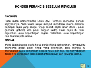 KONDISI PERANCIS SEBELUM REVOLUSI
EKONOMI
Pada masa pemerintahan Louis XIV, Perancis mencapai puncak
kejayaannya. Akan tetapi, rakyat menjadi menderita karena dibebani
berbagai pajak yang sangat tinggi seperti pajak tanah (taille), pajak
gandum (gebele), dan pajak anggur (aide). Hasil pajak itu tidak
digunakan untuk kepentingan negara melainkan untuk kepentingan
raja dan kerabata istana.
SOSIAL
Pada saat keluarga istana hidup bergelimang kemewahan, rakyat justru
menderita akibat pajak tinggi yang dikenakan. Bagi mereka itu
merupakan suatu pemerasan secara halus oleh raja. Itu menyebabkan
terjadinya perbedaan kelas sosial antara rakyat dan keluarga istana.

 