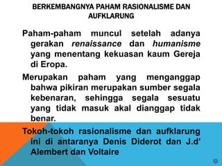 BERKEMBANGNYA PAHAM RASIONALISME DAN
AUFKLARUNG
Paham-paham muncul setelah adanya
gerakan renaissance dan humanisme
yang menentang kekuasan kaum Gereja
di Eropa.
Merupakan paham yang menganggap
bahwa pikiran merupakan sumber segala
kebenaran, sehingga segala sesuatu
yang tidak masuk akal dianggap tidak
benar.
Tokoh-tokoh rasionalisme dan aufklarung
ini di antaranya Denis Diderot dan J.d’
Alembert dan Voltaire

 