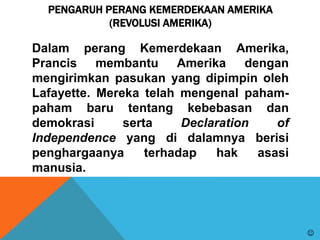 PENGARUH PERANG KEMERDEKAAN AMERIKA
(REVOLUSI AMERIKA)
Dalam perang Kemerdekaan Amerika,
Prancis membantu Amerika dengan
mengirimkan pasukan yang dipimpin oleh
Lafayette. Mereka telah mengenal paham-
paham baru tentang kebebasan dan
demokrasi serta Declaration of
Independence yang di dalamnya berisi
penghargaanya terhadap hak asasi
manusia.

 