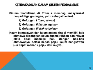 KETIDAKADILAN DALAM SISTEM FEODALISME
Sistem feodalisme di Prancis membagi masyarakat
menjadi tiga golongan, yaitu sebagai berikut.
1) Golongan I (bangsawan)
2) Golongan II (kaum agama)
3) Golongan III (rakyat jelata)
Kaum bangsawan dan kaum agama tinggi memiliki hak
istimewa sedangkan kaum agama rendah dan rakyat
jelata tidak memiliki hak. Dengan hak-hak
istimewanya, selain bebas pajak kaum bangsawan
pun dapat menarik pajak dari rakyat.

 