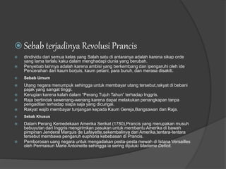  Sebab terjadinya Revolusi Prancis
 dindividu dari semua kelas yang Salah satu di antaranya adalah karena sikap orde
yang lama terlalu kaku dalam menghadapi dunia yang berubah.
 Penyebab lainnya adalah karena ambisi yang berkembang dan ipengaruhi oleh ide
Pencerahan dari kaum borjuis, kaum petani, para buruh, dan merasa disakiti.
 Sebab Umum
 Utang negara menumpuk sehingga untuk membayar utang tersebut,rakyat di bebani
pajak yang sangat tinggi.
 Kerugian karena kalah dalam “Perang Tujuh Tahun” terhadap Inggris.
 Raja bertindak sewenang-wenang karena dapat melakukan penangkapan tanpa
pengadilan terhadap siapa saja yang dicurigai.
 Rakyat wajib membayar tunjangan kepada Kaum Gereja,Bangsawan dan Raja.
 Sebab Khusus
 Dalam Perang Kemedekaan Amerika Serikat (1780),Prancis yang merupakan musuh
bebuyutan dari Inggris mengirimkan pasukan untuk membantu Amerika di bawah
pimpinan Jenderal Marquis de Lafayette,sekembalinya dari Amerika,tentara-tentara
tersebut membawa pengaruh euphoria kebebasan di Prancis.
 Pemborosan uang negara untuk mengadakan pesta-pesta mewah di Istana Versailles
oleh Permaisuri Marie Antoinette sehingga ia sering dijuluki Madame Deficit.
 