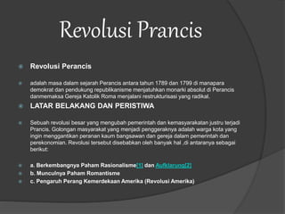 Revolusi Prancis
 Revolusi Perancis
 adalah masa dalam sejarah Perancis antara tahun 1789 dan 1799 di manapara
demokrat dan pendukung republikanisme menjatuhkan monarki absolut di Perancis
danmemaksa Gereja Katolik Roma menjalani restrukturisasi yang radikal.
 LATAR BELAKANG DAN PERISTIWA
 Sebuah revolusi besar yang mengubah pemerintah dan kemasyarakatan justru terjadi
Prancis. Golongan masyarakat yang menjadi penggeraknya adalah warga kota yang
ingin menggantikan peranan kaum bangsawan dan gereja dalam pemerintah dan
perekonomian. Revolusi tersebut disebabkan oleh banyak hal ,di antaranya sebagai
berikut:
 a. Berkembangnya Paham Rasionalisme[1] dan Aufklarung[2]
 b. Munculnya Paham Romantisme
 c. Pengaruh Perang Kemerdekaan Amerika (Revolusi Amerika)
 