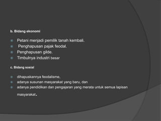 b. Bidang ekonomi
 Petani menjadi pemilik tanah kembali.
 Penghapusan pajak feodal.
 Penghapusan gilde.
 Timbulnya industri besar
c. Bidang sosial
 dihapuskannya feodalisme,
 adanya susunan masyarakat yang baru, dan
 adanya pendidikan dan pengajaran yang merata untuk semua lapisan
masyarakat.
 