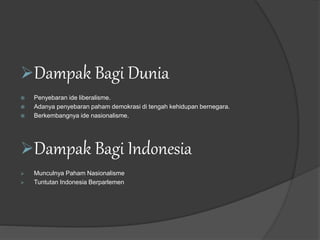 Dampak Bagi Dunia
 Penyebaran ide liberalisme.
 Adanya penyebaran paham demokrasi di tengah kehidupan bernegara.
 Berkembangnya ide nasionalisme.
Dampak Bagi Indonesia
 Munculnya Paham Nasionalisme
 Tuntutan Indonesia Berparlemen
 
