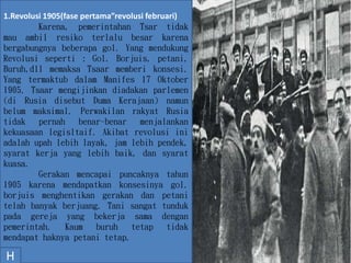 .
1.Revolusi 1905(fase pertama”revolusi februari)
Karena, pemerintahan Tsar tidak
mau ambil resiko terlalu besar karena
bergabungnya beberapa gol. Yang mendukung
Revolusi seperti : Gol. Borjuis, petani,
Buruh,dll memaksa Tsaar memberi konsesi.
Yang termaktub dalam Manifes 17 Oktober
1905. Tsaar mengijinkan diadakan parlemen
(di Rusia disebut Duma Kerajaan) namun
belum maksimal. Perwakilan rakyat Rusia
tidak pernah benar-benar menjalankan
kekuasaan legisltaif. Akibat revolusi ini
adalah upah lebih layak, jam lebih pendek,
syarat kerja yang lebih baik, dan syarat
kuasa.
Gerakan mencapai puncaknya tahun
1905 karena mendapatkan konsesinya gol.
borjuis menghentikan gerakan dan petani
telah banyak berjuang. Tani sangat tunduk
pada gereja yang bekerja sama dengan
pemerintah. Kaum buruh tetap tidak
mendapat haknya petani tetap.
H
 