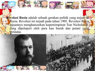 Revolusi Rusia adalah sebuah gerakan politik yang terjadi di
Rusia. Revolusi ini terjadi pada tahun 1905. Revolusi Rusia
tujuannya menghancurkan kepemimpinan Tsar Nicholas II.
yang dipelopori oleh para kau buruh dan petani yang
tertindas
 