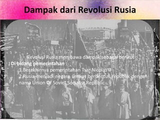 Dampak dari Revolusi Rusia
Revolusi Rusia membawa dampak sebagai berikut :
Di bidang pemerintahan :
1.Berakhirnya pemerintahan Tsar Nicolas II
2.Rusia menjadi negara serikat berbentuk republik dengan
nama Union Of Soviet Socialist Republic
 