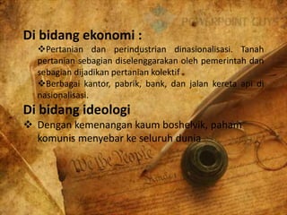 Di bidang ekonomi :
Pertanian dan perindustrian dinasionalisasi. Tanah
pertanian sebagian diselenggarakan oleh pemerintah dan
sebagian dijadikan pertanian kolektif
Berbagai kantor, pabrik, bank, dan jalan kereta api di
nasionalisasi.
Di bidang ideologi
 Dengan kemenangan kaum boshelvik, paham
komunis menyebar ke seluruh dunia
 
