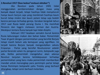 2.Revolusi 1917 (fase kedua”revlousi oktober”)
Jika Revolusi pada tahun 1905 tidak
menggunakan pemberontakan dengan masa yang
banyak dapat terjadi, tetapi hasilnya tidak menyeluruh
hanya kaum borjuis saja yang menikmati hasilnya kaum
buruh tetap miskin dan kaum petani tetap saja bodoh
karena percaya terhadap gereja. Gerakan bergolak tahun
1917 saat Rusia kalah perang Dunia I. Dia memihak
Perancis dan Inggris melawan Jerman dan Austria.
Meskipun tentara Rusia banyak tapi tidak disiplin.
Februari 1917 keadaan semakin buruk karena
Rusia kekurangan makan dan bahan bakar. Pemerintah
Tsaar di ganti dengan pemerintahan yang bersifat Borjuis
tetapi masih belum ada kemajuan yang signifikan. Ini
terjadi karena Borjuis banyak mengandalkan sekutu
Eropanya . Partai yang bersifat Revolusioner adalah
partai Kerenski selain itu penganut Lenin, bolsjewiki juga
ada. Ketika pemerintah mengetahui akan adanya
Revolusi lanjutan karena ketidakpuasan terhadap
pemerintahan yang baru maka pemerintah memberikan
mandat untuk menangkap para pemimpin partai tetapi
hanya Pemimpin bolsjewiki yaitu Trotzky yang berhasil
ditangkap, tetapi Lenin berhasil melarikan.
H
 