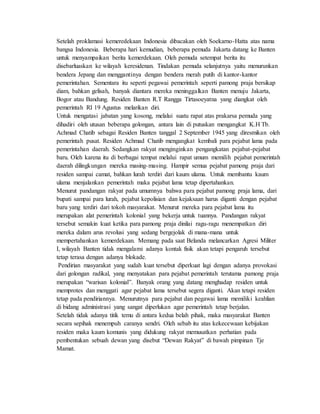 Setelah proklamasi kemeredekaan Indonesia dibacakan oleh Soekarno-Hatta atas nama
bangsa Indonesia. Beberapa hari kemudian, beberapa pemuda Jakarta datang ke Banten
untuk menyampaikan berita kemerdekaan. Oleh pemuda setempat berita itu
disebarluaskan ke wilayah keresidenan. Tindakan pemuda selanjutnya yaitu menurunkan
bendera Jepang dan menggantinya dengan bendera merah putih di kantor-kantor
pemerintahan. Sementara itu seperti pegawai pemerintah seperti pamong praja bersikap
diam, bahkan gelisah, banyak diantara mereka meninggalkan Banten menuju Jakarta,
Bogor atau Bandung. Residen Banten R.T Rangga Tirtasoeyatna yang diangkat oleh
pemerintah RI 19 Agustus melarikan diri.
Untuk mengatasi jabatan yang kosong, melalui suatu rapat atas prakarsa pemuda yang
dihadiri oleh utusan beberapa golongan, antara lain di putuskan mengangkat K.H Tb.
Achmad Chatib sebagai Residen Banten tanggal 2 September 1945 yang diresmikan oleh
pemerintah pusat. Residen Achmad Chatib mengangkat kembali para pejabat lama pada
pemerintahan daerah. Sedangkan rakyat menginginkan pengangkatan pejabat-pejabat
baru. Oleh karena itu di berbagai tempat melalui rapat umum memilih pejabat pemerintah
daerah dilingkungan mereka masing-masing. Hampir semua pejabat pamong praja dari
residen sampai camat, bahkan lurah terdiri dari kaum ulama. Untuk membantu kaum
ulama menjalankan pemerintah maka pejabat lama tetap dipertahankan.
Menurut pandangan rakyat pada umumnya bahwa para pejabat pamong praja lama, dari
bupati sampai para lurah, pejabat kepolisian dan kejaksaan harus diganti dengan pejabat
baru yang terdiri dari tokoh masyarakat. Menurut mereka para pejabat lama itu
merupakan alat pemerintah kolonial yang bekerja untuk tuannya. Pandangan rakyat
tersebut semakin kuat ketika para pamong praja dinilai ragu-ragu menempatkan diri
mereka dalam arus revolusi yang sedang bergejolak di mana-mana untuk
mempertahankan kemerdekaan. Memang pada saat Belanda melancarkan Agresi Militer
I, wilayah Banten tidak mengalami adanya kontak fisik akan tetapi pengaruh tersebut
tetap terasa dengan adanya blokade.
Pendirian masyarakat yang sudah kuat tersebut diperkuat lagi dengan adanya provokasi
dari golongan radikal, yang menyatakan para pejabat pemerintah terutama pamong praja
merupakan “warisan kolonial”. Banyak orang yang datang menghadap residen untuk
memprotes dan menggati agar pejabat lama tersebut segera diganti. Akan tetapi residen
tetap pada pendiriannya. Menurutnya para pejabat dan pegawai lama memiliki keahlian
di bidang administrasi yang sangat diperlukan agar pemerintah tetap berjalan.
Setelah tidak adanya titik temu di antara kedua belah pihak, maka masyarakat Banten
secara sepihak menempuh caranya sendri. Oleh sebab itu atas kekecewaan kebijakan
residen maka kaum komunis yang didukung rakyat memusatkan perhatian pada
pembentukan sebuah dewan yang disebut “Dewan Rakyat” di bawah pimpinan Tje
Mamat.
 