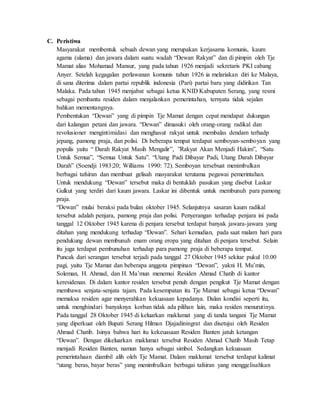 C. Peristiwa
Masyarakat membentuk sebuah dewan yang merupakan kerjasama komunis, kaum
agama (ulama) dan jawara dalam suatu wadah “Dewan Rakyat” dan di pimpin oleh Tje
Mamat alias Mohamad Mansur, yang pada tahun 1926 menjadi sekretaris PKI cabang
Anyer. Setelah kegagalan perlawanan komunis tahun 1926 ia melariakan diri ke Malaya,
di sana diterima dalam partai republik indonesia (Pari) partai baru yang didirikan Tan
Malaka. Pada tahun 1945 menjabat sebagai ketua KNID Kabupaten Serang, yang resmi
sebagai pembantu residen dalam menjalankan pemerintahan, ternyata tidak sejalan
bahkan mementangnya.
Pembentukan “Dewan” yang di pimpin Tje Mamat dengan cepat mendapat dukungan
dari kalangan petani dan jawara. “Dewan” dimasuki oleh orang-orang radikal dan
revolusioner mengintimidasi dan menghasut rakyat untuk membalas dendam terhadp
jepang, pamong praja, dan polisi. Di beberapa tempat terdapat semboyan-semboyan yang
populis yaitu “ Darah Rakyat Masih Mengalir”, ”Rakyat Akan Menjadi Hakim”, “Satu
Untuk Semua”, “Semua Untuk Satu”. “Utang Padi Dibayar Padi, Utang Darah Dibayar
Darah” (Soendji 1983:20; Williams 1990: 72). Semboyan tersebuat menimbulkan
berbagai tafsiran dan membuat gelisah masyarakat terutama pegawai pemerintahan.
Untuk mendukung “Dewan” tersebut maka di bentuklah pasukan yang disebut Laskar
Gulkut yang terdiri dari kaum jawara. Laskar ini dibentuk untuk membunuh para pamong
praja.
“Dewan” mulai beraksi pada bulan oktober 1945. Selanjutnya sasaran kaum radikal
tersebut adalah penjara, pamong praja dan polisi. Penyerangan terhadap penjara ini pada
tanggal 12 Oktober 1945 karena di penjara tersebut terdapat banyak jawara-jawara yang
ditahan yang mendukung terhadap “Dewan”. Sehari kemudian, pada saat malam hari para
pendukung dewan membunuh enam orang eropa yang ditahan di penjara tersebut. Selain
itu juga terdapat pembunuhan terhadap para pamong praja di beberapa tempat.
Puncak dari serangan tersebut terjadi pada tanggal 27 Oktober 1945 sekitar pukul 10.00
pagi, yaitu Tje Mamat dan beberapa anggota pimpinan “Dewan”, yakni H. Mu’min,
Soleman, H. Ahmad, dan H. Ma’mun menemui Residen Ahmad Chatib di kantor
keresidenan. Di dalam kantor residen tersebut penuh dengan pengikut Tje Mamat dengan
membawa senjata-senjata tajam. Pada kesempatan itu Tje Mamat sebagai ketua “Dewan”
memaksa residen agar menyerahkan kekuasaan kepadanya. Dalan kondisi seperti itu,
untuk menghindari banyaknya korban tidak ada pilihan lain, maka residen menurutinya.
Pada tanggal 28 Oktober 1945 di keluarkan maklumat yang di tanda tangani Tje Mamat
yang diperkuat oleh Bupati Serang Hilman Djajadiningrat dan disetujui oleh Residen
Ahmad Chatib. Isinya bahwa hari itu kekeuasaan Residen Banten jatuh ketangan
“Dewan”. Dengan dikeluarkan maklumat tersebut Residen Ahmad Chatib Masih Tetap
menjadi Residen Banten, namun hanya sebagai simbol. Sedangkan kekuasaan
pemerintahaan diambil alih oleh Tje Mamat. Dalam maklumat tersebut terdapat kalimat
“utang beras, bayar beras” yang menimbulkan berbagai tafsiran yang menggelisahkan
 