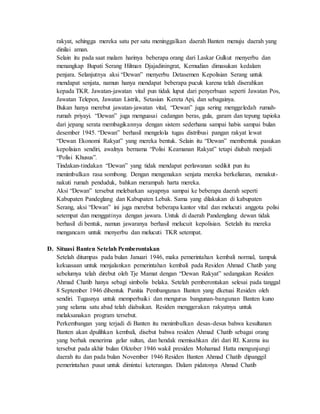 rakyat, sehingga mereka satu per satu meninggalkan daerah Banten menuju daerah yang
dinilai aman.
Selain itu pada saat malam harinya beberapa orang dari Laskar Gulkut menyerbu dan
menangkap Bupati Serang Hilman Djajadiningrat, Kemudian dimasukan kedalam
penjara. Selanjutnya aksi “Dewan” menyerbu Detasemen Kepolisian Serang untuk
mendapat senjata, namun hanya mendapat beberapa pucuk karena telah diserahkan
kepada TKR. Jawatan-jawatan vital pun tidak luput dari penyerbuan seperti Jawatan Pos,
Jawatan Telepon, Jawatan Listrik, Setasiun Kereta Api, dan sebagainya.
Bukan hanya merebut jawatan-jawatan vital, “Dewan” juga sering menggeledah rumah-
rumah priyayi. “Dewan” juga menguasai cadangan beras, gula, garam dan tepung tapioka
dari jepang serata membagikannya dengan sistem sederhana sampai habis sampai bulan
desember 1945. “Dewan” berhasil mengelola tugas distribusi pangan rakyat lewat
“Dewan Ekonomi Rakyat” yang mereka bentuk. Selain itu “Dewan” membentuk pasukan
kepolisian sendiri, awalnya bernama “Polisi Keamanan Rakyat” tetapi diubah menjadi
“Polisi Khusus”.
Tindakan-tindakan “Dewan” yang tidak mendapat perlawanan sedikit pun itu
menimbulkan rasa sombong. Dengan mengenakan senjata mereka berkeliaran, menakut-
nakuti rumah penduduk, bahkan merampah harta mereka.
Aksi “Dewan” tersebut melebarkan sayapnya sampai ke beberapa daerah seperti
Kabupaten Pandeglang dan Kabupaten Lebak. Sama yang dilakukan di kabupaten
Serang, aksi “Dewan” ini juga merebut beberapa kantor vital dan melucuti anggota polisi
setempat dan menggatinya dengan jawara. Untuk di daerah Pandenglang dewan tidak
berhasil di bentuk, namun jawaranya berhasil melucuit kepolisian. Setelah itu mereka
mengancam untuk menyerbu dan melucuti TKR setempat.
D. Situasi Banten Setelah Pemberontakan
Setelah ditumpas pada bulan Januari 1946, maka pemerintahan kembali normal, tampuk
kekuasaan untuk menjalankan pemerintahan kembali pada Residen Ahmad Chatib yang
sebelumya telah direbut oleh Tje Mamat dengan “Dewan Rakyat” sedangakan Residen
Ahmad Chatib hanya sebagi simbolis belaka. Setelah pemberontakan selesai pada tanggal
8 September 1946 dibentuk Panitia Pembangunan Banten yang dketuai Residen oleh
sendiri. Tugasnya untuk memperbaiki dan mengurus bangunan-bangunan Banten kuno
yang selama satu abad telah diabaikan. Residen menggerakan rakyatnya untuk
melaksanakan program tersebut.
Perkembangan yang terjadi di Banten itu menimbulkan desas-desus bahwa kesultanan
Banten akan dpulihkan kembali, disebut bahwa residen Ahmad Chatib sebagai orang
yang berhak menerima gelar sultan, dan hendak memisahkan diri dari RI. Karena isu
tersebut pada akhir bulan Oktober 1946 wakil presiden Mohamad Hatta mengunjungi
daerah itu dan pada bulan November 1946 Residen Banten Ahmad Chatib dipanggil
pemerintahan pusat untuk dimintai keterangan. Dalam pidatonya Ahmad Chatib
 