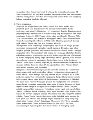 menyatakan bahwa Banten tetap berada di belakang dan berda di bawah naungan RI.
Untuk mengantisipasi hal yang tidak diinginkan maka pemerintahan pusat menempatkan
di Banten wakil gubernur Jawa Barat dan seorang wakil residen Banten serta mengurangi
kekuasa kaum ulama dan laskar dikurangi.
E. Upaya penumpasan
Menyikapi dan adanya desas-desus, bahawa Banten akan berdiri sendiri, maka
pemerintah pusat, yaitu Soekarno dan wakil presiden Mohamad Hatta disertai
rombongan, pada tanggal 9-10 desember 1945 mengunjungi derah itu. Dihadapan rakyat
yang mengunjungi “rapat raksasa” di alun-alun Serang yang diselenggarakan oleh rakyat
pada tanggal 9 desember 1945. Para perwakilan rakyat seprti Pesindo, Masyumi, TKR,
TKR Laut dan Pemuda Putri menegaskan kesanggupan mereka untuk mempertahankan
Negara Kesatuan Republik Indonesia (NKRI), berdiri dibelakang pemerintah dan siap
untuk melawan bangsa asing yang akan menguasai indonesia.
Wakil presiden dalam sambutannya mengaharapkan agar rakyat dari bebagai golongan
memperkuat persatuan untuk menegakan republik indonesia. Di ingatkan agar rakyat
mengikuti petunjuk pemerintah pusat dan tidak berbuat atas kehendak sendiri. Hatta juga
mengatakan bahwa “Dewan Rakyat” tidak beguna dan berseru agar dibubarkan. Presiden
dalam kesempatan itu mengingatkan agar seluruh lapisan masyarakt cinta terhadap tanah
air. Setelah mengunjungi Serang tempat dibentuknya “Dewan”, presiden, wakil presiden
dan rombongan selanjutnya mengunjungi Rangkasbitung tempat kedua dibentuknya
“Dewan”. Sama seperti di Serang, tempat ini juga diadakan rapat umum di alun-alun dan
mendapat perhatian besar dari rakyat. Di sini juga dikatakan bahwa “Dewan Rakyat”
tidak penting, hendaknya agar dibubarkan.
Menggunakan kesempatan kunjungan presiden dan wakil presiden, Tje Mamat tampil
dimuka umum untuk mendemonstrasikan militansi revolusionenya dengan menjawab
bahwa “Dewan” adalah lembaga sejati yang mewakili rakyat, sedangkan KNIP adalah
pemberian Jepang. Pada waktu presiden mengunjungi Rangkasbitung “dewan menculik
dan membunuh mantan bupati lebak R.T Hardiwinangoen, pembunuhan itu dilakukan
atas utusan-utusan “Dewan”.Kunjungan presiden dan wakil presiden serta terbunuhnya
mantan bupati, memainkan peran penting dalam situasi di banten. Kunjungan itu dapat
digunakan untuk mengukur dukungan rakyat setempat terhadap “Dewan” dan perlu
petunjuk mengendalikan kegiatannya. Terbunuhnya mantan bupati lebak menyebabkan
“Dewan” kehilangan banyak pendukung. Kaum ulama bertambah cemas dengan melihat
kejadian itu. Sebelum kunjungan presiden, TKR merasa takut untuk mengambil tindakan
terhadap “Dewan” karena khawatir akan adanya reaksi dari pihak ulama setempat dan
kaum petani.Aksi “Dewan” terus berlanjut dengan mneyingkirkan orang-orang yang
dinilai sebagi “warisan kolonial”. Pada tanggal 31 desember 1945 “dewan menangkap
Letnan Kolonel Entol Ternaja, komandan resimen III divisi 1000/1 dan Oskar
Koesoemaningrat, kepala kepolisian keresidenan Banten. Di Pandeglang terjadi
 