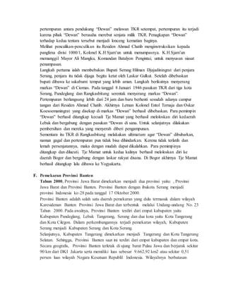 pertempuran antara pendukung “Dewan” melawan TKR setempat, pertempuran itu terjadi
karena pihak “Dewan” berusaha merebut senjata milik TKR. Penagkapan “Dewan”
terhadap kedua tentara tersebut menjadi lonceng kematian baginya.
Melihat penculikan-penculikan itu Residen Ahmad Chatib menginstruksikan kepada
panglima divisi 1000/1, Kolonel K.H Sjam’un untuk menumpasnya. K.H Sjam’un
memanggil Mayor Ali Mangku, Komandan Batalyon Pengintai, untuk menyusun siasat
penumpasan.
Langkah pertama ialah membebakan Bupati Serang Hilman Djajadiningrat dari penjara
Serang, penjara itu tidak dijaga begitu ketat oleh Laskar Gulkut. Setelah dibebaskan
bupati dibawa ke sukabumi tempat yang lebih aman. Langkah berikutnya menyerang
markas “Dewan” di Ciomas. Pada tanggal 8 Januari 1946 pasukan TKR dari tiga kota
Serang, Pandeglang dan Rangkasbitung serentak menyerang markas “Dewan”.
Pertempuran berlangsung lebih dari 24 jam dan baru berhenti sesudah adanya campur
tangan dari Residen Ahmad Chatib. Akhirnya Letnan Kolonel Entol Ternaja dan Oskar
Koesoemaningrat yang disekap di markas “Dewan” berhasil dibebaskan. Para pemimpin
“Dewan” berhasil ditangkap kecuali Tje Mamat yang berhasil meloloskan diri kedaerah
Lebak dan bergabung dengan pasukan “Dewan di sana. Untuk selanjutnya dilakukan
pembersihan dan mereka yang menyerah diberi pengampunan.
Sementara itu TKR di Rangkasbitung melakukan ultimatum agar “Dewan” dibubarkan,
namun gagal dan pertempuran pun tidak bisa dihindarkan. Kerena tidak terlatih dan
lemah persenjatannya, maka dengan mudah dapat dikalahkan. Para pemimpinya
ditangkap dan dilucuti. Tje Mamat untuk kedua kalinya berhasil meloloskan diri ke
daerah Bogor dan bergabung dengan laskar rakyat disana. Di Bogor akhirnya Tje Mamat
berhasil ditangkap lalu dibawa ke Yogyakarta.
F. Pemekaran Provinsi Banten
Tahun 2000, Provinsi Jawa Barat dimekarkan menjadi dua provinsi yaitu: , Provinsi
Jawa Barat dan Provinsi Banten. Provinsi Banten dengan ibukota Serang menjadi
provinsi Indonesia ke-28 pada tanggal 17 Oktober 2000.
Provinsi Banten adalah salah satu daerah pemekaran yang dulu termasuk dalam wilayah
Karesidenan Banten Provinsi Jawa Barat dan terbentuk melalui Undang-undang No. 23
Tahun 2000. Pada awalnya, Provinsi Banten terdiri dari empat kabupaten yaitu
Kabupaten Pandeglang, Lebak Tangerang, Serang dan dua kota yaitu Kota Tangerang
dan Kota Cilegon. Dalam perkembangannya terjadi pemekaran wilayah, Kabupaten
Serang menjadi Kabupaten Serang dan Kota Serang.
Selanjutnya, Kabupaten Tangerang dimekarkan menjadi Tangerang dan Kota Tangerang
Selatan. Sehingga, Provinsi Banten saat ini terdiri dari empat kabupaten dan empat kota.
Secara geografis, Provinsi Banten terletak di ujung barat Pulau Jawa dan berjarak sekitar
90 km dari DKI Jakarta serta memiliki luas sebesar 9.662,92 km2 atau sekitar 0,51
persen luas wilayah Negara Kesatuan Republil Indonesia. Wilayahnya berbatasan
 