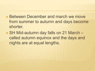  Between December and march we move
from summer to autumn and days become
shorter.
 SH Mid-autumn day falls on 21 March –
called autumn equinox and the days and
nights are at equal lengths.
 
