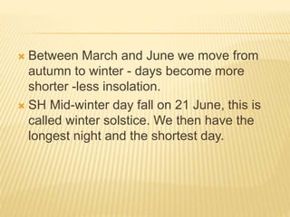  Between March and June we move from
autumn to winter - days become more
shorter -less insolation.
 SH Mid-winter day fall on 21 June, this is
called winter solstice. We then have the
longest night and the shortest day.
 
